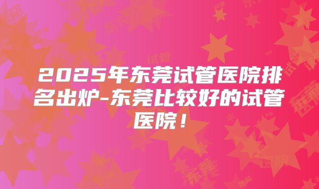 2025年东莞试管医院排名出炉-东莞比较好的试管医院!