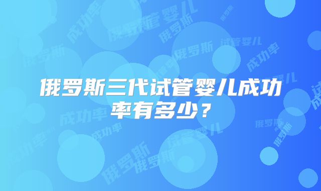 俄罗斯三代试管婴儿成功率有多少？