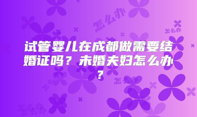 试管婴儿在成都做需要结婚证吗？未婚夫妇怎么办？