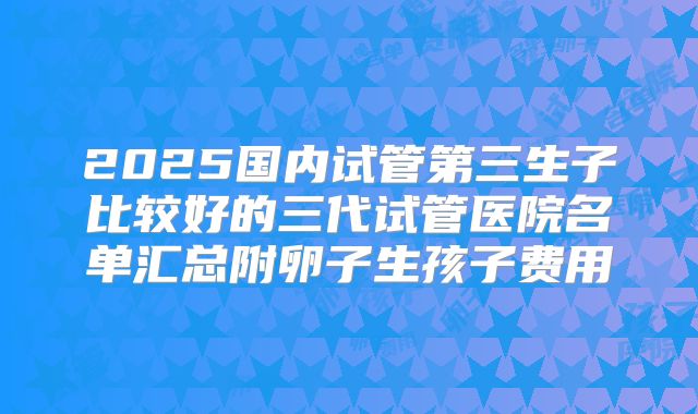 2025国内试管第三生子比较好的三代试管医院名单汇总附卵子生孩子费用
