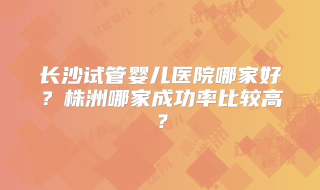 长沙试管婴儿医院哪家好？株洲哪家成功率比较高？
