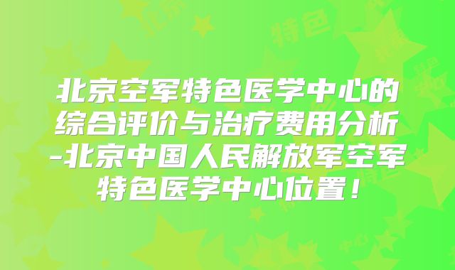 北京空军特色医学中心的综合评价与治疗费用分析-北京中国人民解放军空军特色医学中心位置！