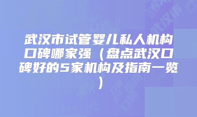 武汉市试管婴儿私人机构口碑哪家强（盘点武汉口碑好的5家机构及指南一览）