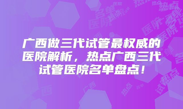 广西做三代试管最权威的医院解析，热点广西三代试管医院名单盘点！