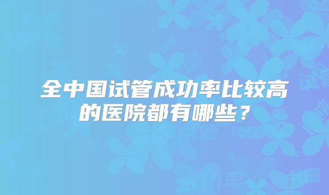 全中国试管成功率比较高的医院都有哪些？