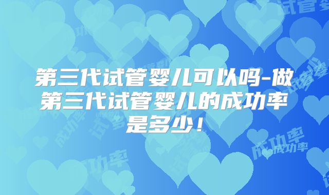 第三代试管婴儿可以吗-做第三代试管婴儿的成功率是多少！
