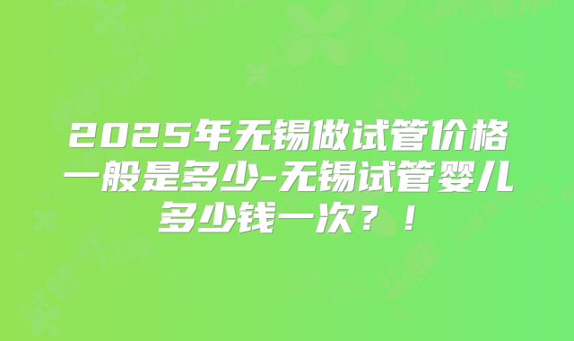 2025年无锡做试管价格一般是多少-无锡试管婴儿多少钱一次？！