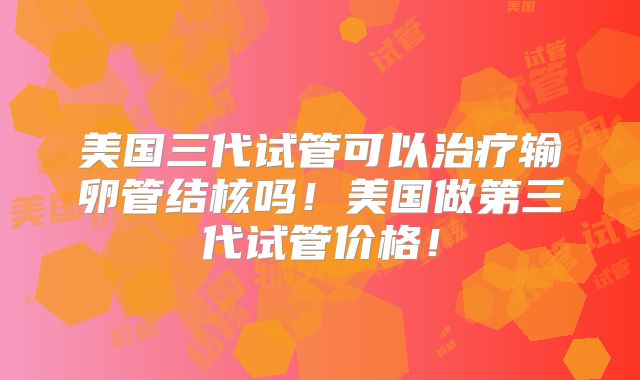 美国三代试管可以治疗输卵管结核吗！美国做第三代试管价格！