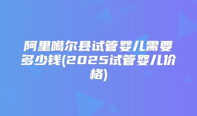 阿里噶尔县试管婴儿需要多少钱(2025试管婴儿价格)