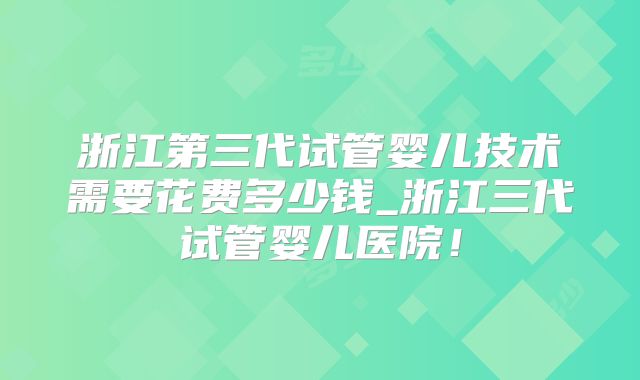 浙江第三代试管婴儿技术需要花费多少钱_浙江三代试管婴儿医院！