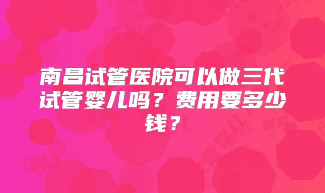 南昌试管医院可以做三代试管婴儿吗？费用要多少钱？