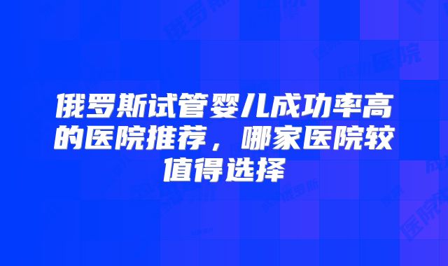 俄罗斯试管婴儿成功率高的医院推荐，哪家医院较值得选择