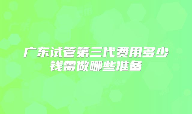 广东试管第三代费用多少钱需做哪些准备