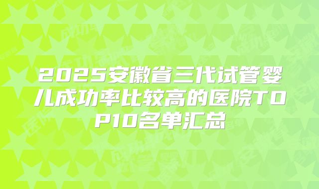 2025安徽省三代试管婴儿成功率比较高的医院TOP10名单汇总