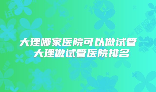 大理哪家医院可以做试管 大理做试管医院排名