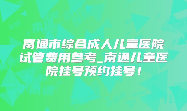 南通市综合成人儿童医院试管费用参考_南通儿童医院挂号预约挂号！