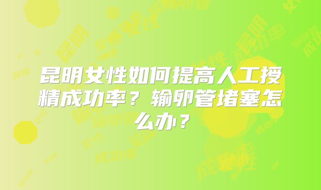 昆明女性如何提高人工授精成功率？输卵管堵塞怎么办？