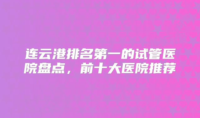连云港排名第一的试管医院盘点，前十大医院推荐