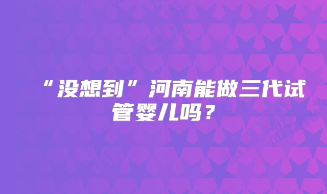 “没想到”河南能做三代试管婴儿吗？