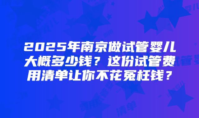2025年南京做试管婴儿大概多少钱？这份试管费用清单让你不花冤枉钱？