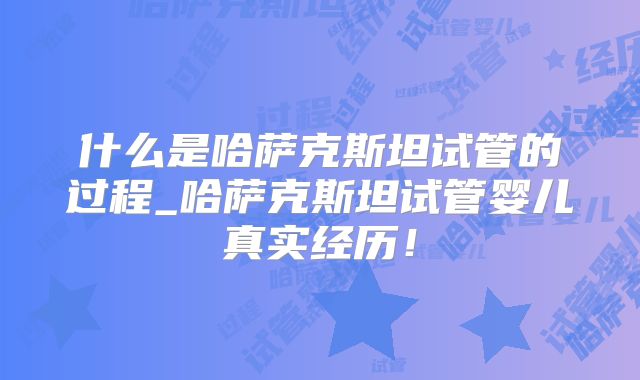 什么是哈萨克斯坦试管的过程_哈萨克斯坦试管婴儿真实经历！