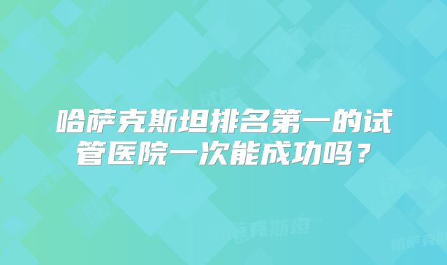 哈萨克斯坦排名第一的试管医院一次能成功吗？