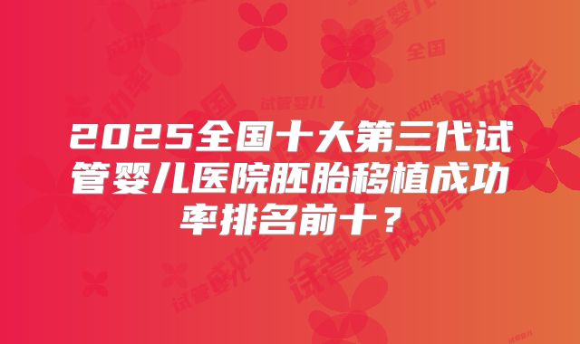 2025全国十大第三代试管婴儿医院胚胎移植成功率排名前十？