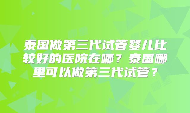 泰国做第三代试管婴儿比较好的医院在哪？泰国哪里可以做第三代试管？