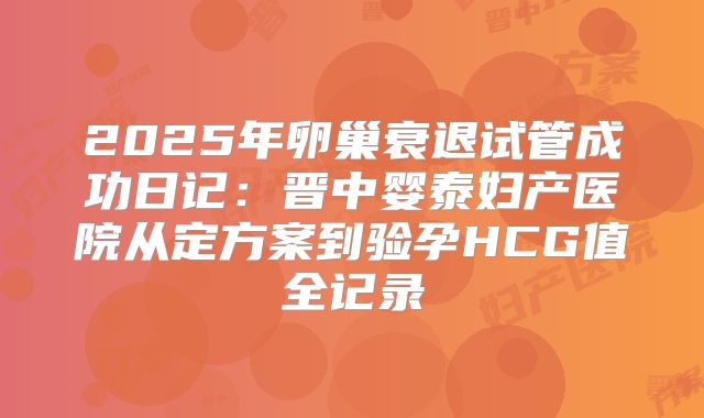 2025年卵巢衰退试管成功日记：晋中婴泰妇产医院从定方案到验孕HCG值全记录