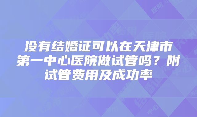 没有结婚证可以在天津市第一中心医院做试管吗？附试管费用及成功率