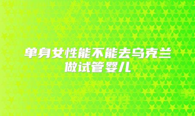 单身女性能不能去乌克兰做试管婴儿