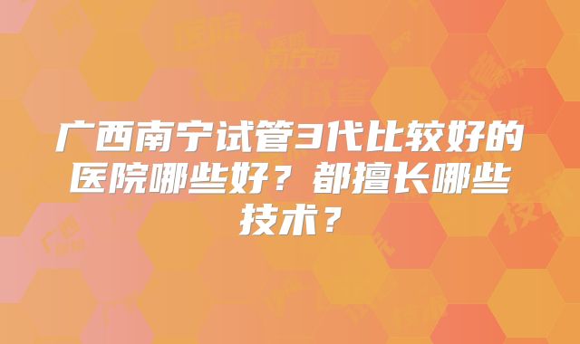 广西南宁试管3代比较好的医院哪些好？都擅长哪些技术？