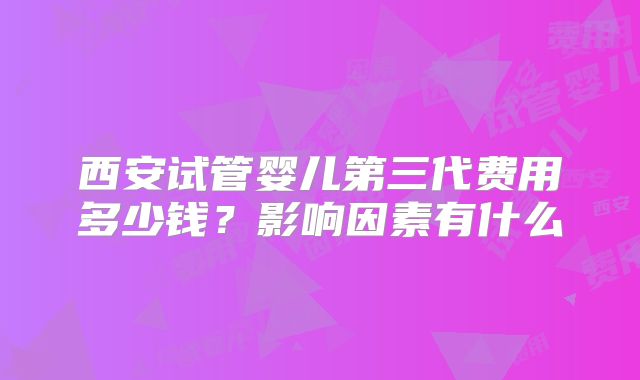 西安试管婴儿第三代费用多少钱？影响因素有什么