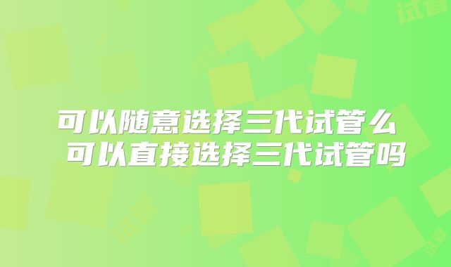 可以随意选择三代试管么 可以直接选择三代试管吗