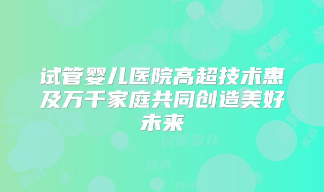 试管婴儿医院高超技术惠及万千家庭共同创造美好未来