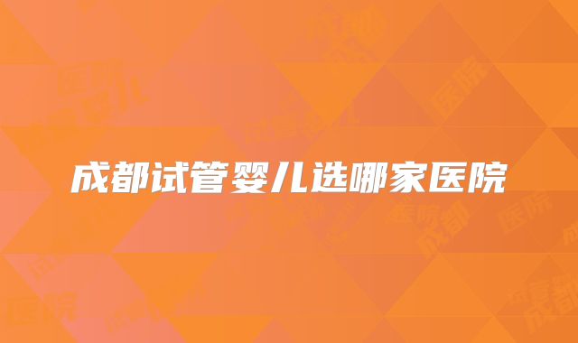 成都试管婴儿选哪家医院