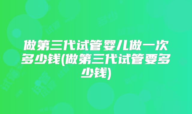 做第三代试管婴儿做一次多少钱(做第三代试管要多少钱)