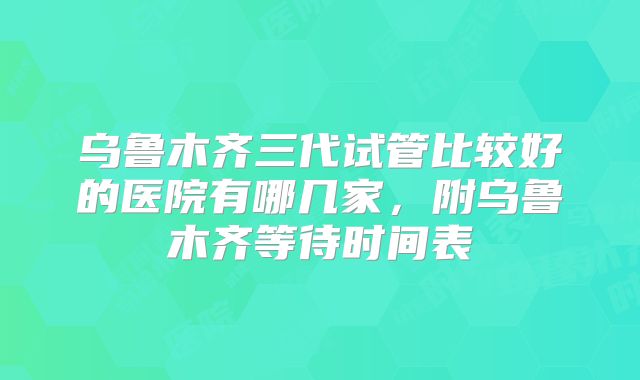 乌鲁木齐三代试管比较好的医院有哪几家,附乌鲁木齐等待时间表