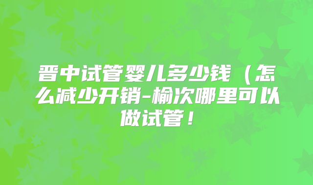 晋中试管婴儿多少钱(怎么减少开销-榆次哪里可以做试管!