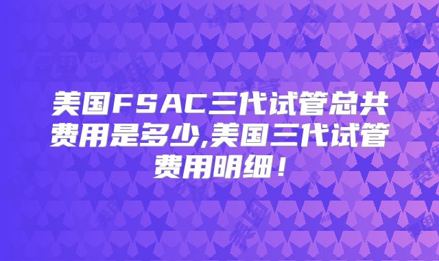 美国FSAC三代试管总共费用是多少,美国三代试管费用明细！
