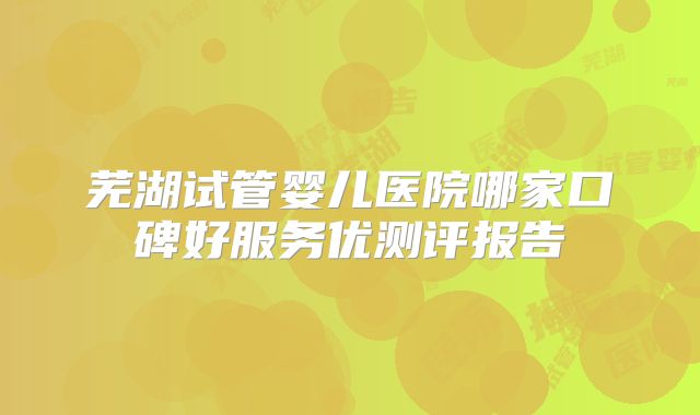 芜湖试管婴儿医院哪家口碑好服务优测评报告
