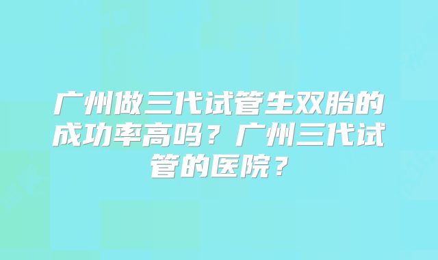 广州做三代试管生双胎的成功率高吗?广州三代试管的医院?