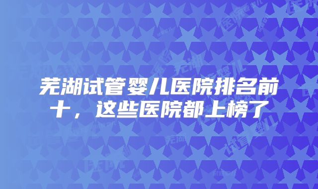芜湖试管婴儿医院排名前十，这些医院都上榜了