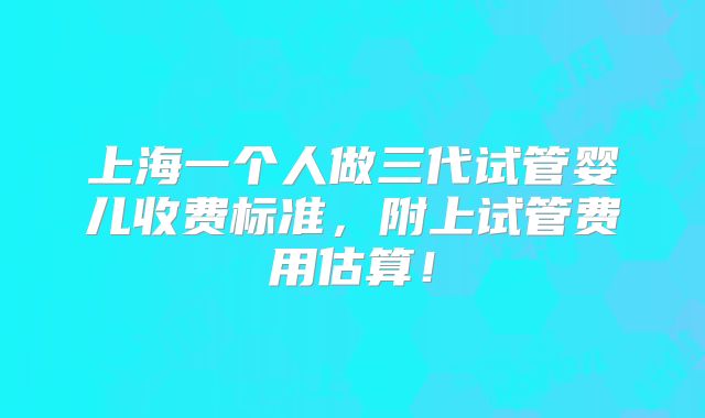 上海一个人做三代试管婴儿收费标准,附上试管费用估算!