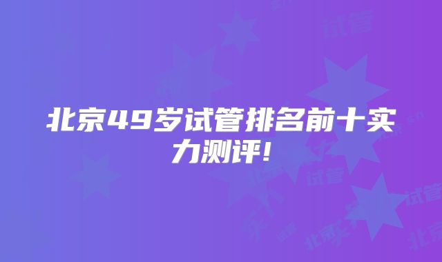 北京49岁试管排名前十实力测评!