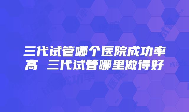 三代试管哪个医院成功率高 三代试管哪里做得好