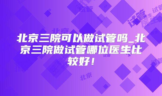 北京三院可以做试管吗_北京三院做试管哪位医生比较好！
