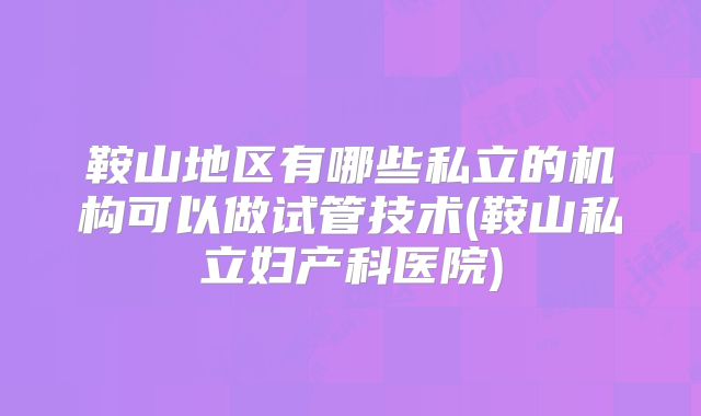鞍山地区有哪些私立的机构可以做试管技术(鞍山私立妇产科医院)