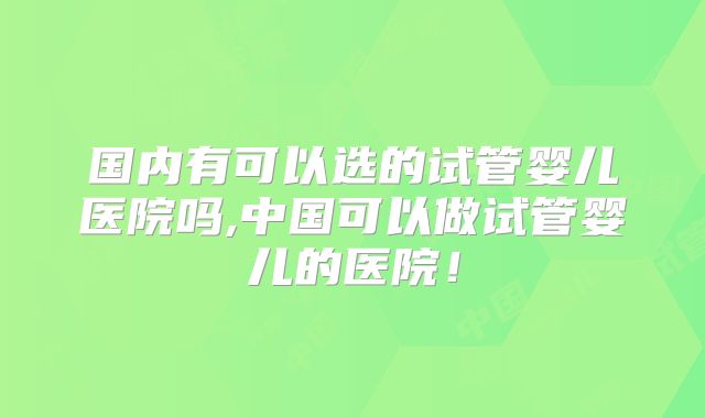 国内有可以选的试管婴儿医院吗,中国可以做试管婴儿的医院！
