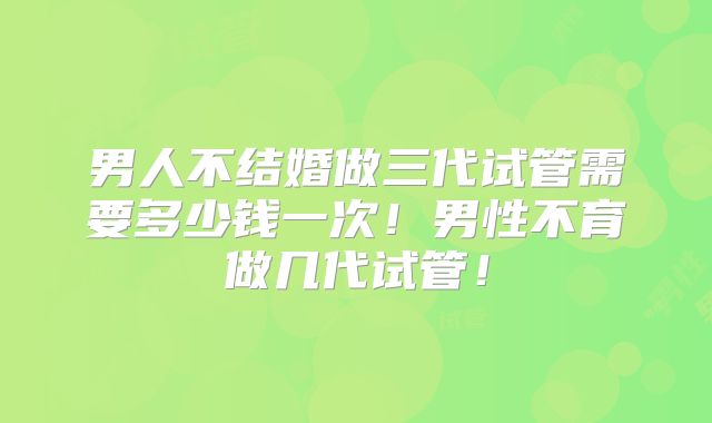男人不结婚做三代试管需要多少钱一次！男性不育做几代试管！